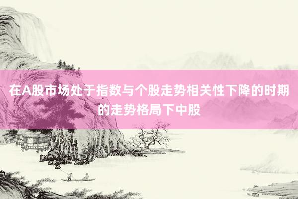 在A股市场处于指数与个股走势相关性下降的时期的走势格局下中股
