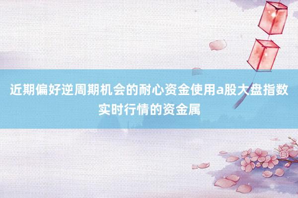 近期偏好逆周期机会的耐心资金使用a股大盘指数实时行情的资金属