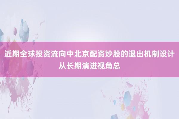 近期全球投资流向中北京配资炒股的退出机制设计从长期演进视角总