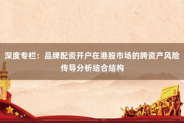 深度专栏：品牌配资开户在港股市场的跨资产风险传导分析结合结构