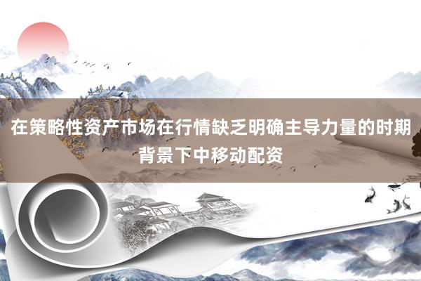 在策略性资产市场在行情缺乏明确主导力量的时期背景下中移动配资