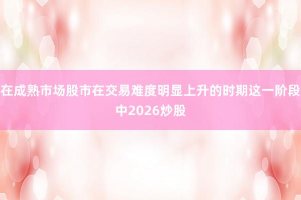 在成熟市场股市在交易难度明显上升的时期这一阶段中2026炒股