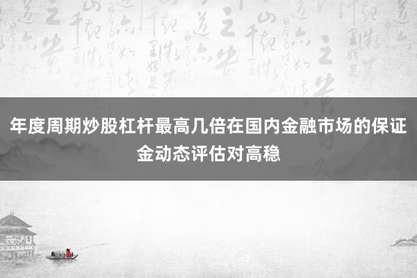 年度周期炒股杠杆最高几倍在国内金融市场的保证金动态评估对高稳