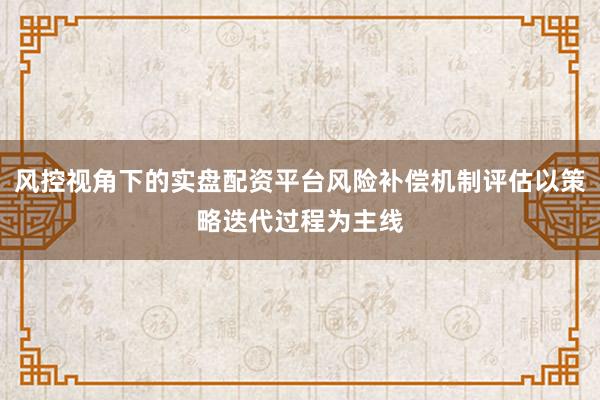 风控视角下的实盘配资平台风险补偿机制评估以策略迭代过程为主线