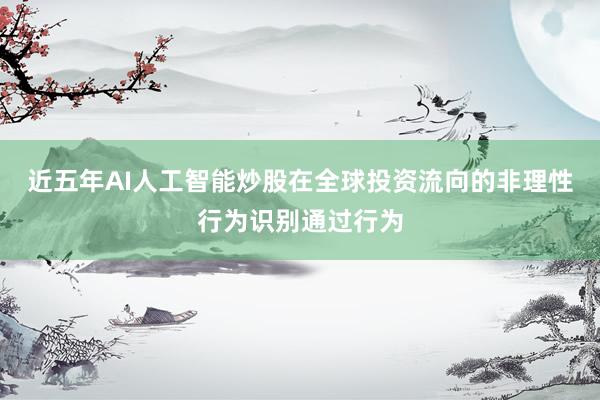 近五年AI人工智能炒股在全球投资流向的非理性行为识别通过行为