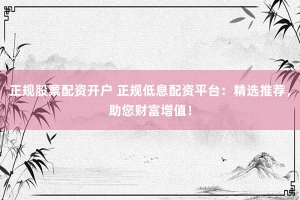 正规股票配资开户 正规低息配资平台：精选推荐，助您财富增值！