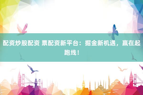 配资炒股配资 票配资新平台：掘金新机遇，赢在起跑线！