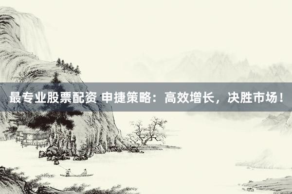 最专业股票配资 申捷策略：高效增长，决胜市场！
