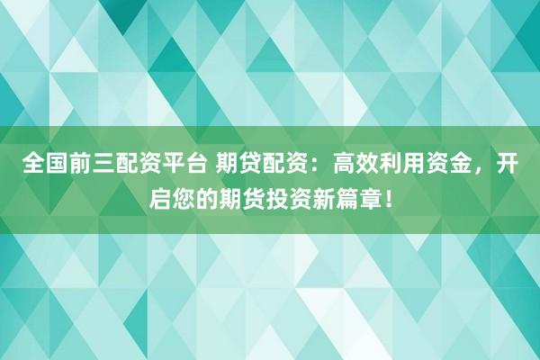 全国前三配资平台 期贷配资：高效利用资金，开启您的期货投资新篇章！