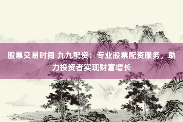 股票交易时间 九九配资：专业股票配资服务，助力投资者实现财富增长