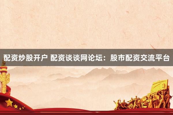 配资炒股开户 配资谈谈网论坛：股市配资交流平台