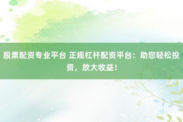 股票配资专业平台 正规杠杆配资平台：助您轻松投资，放大收益！