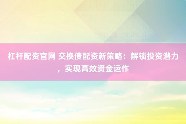 杠杆配资官网 交换债配资新策略：解锁投资潜力，实现高效资金运作