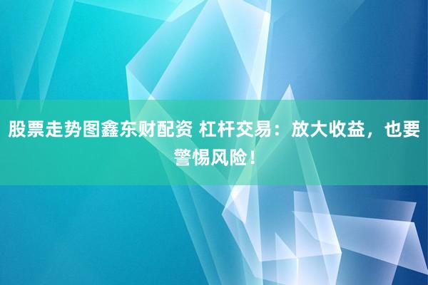股票走势图鑫东财配资 杠杆交易：放大收益，也要警惕风险！