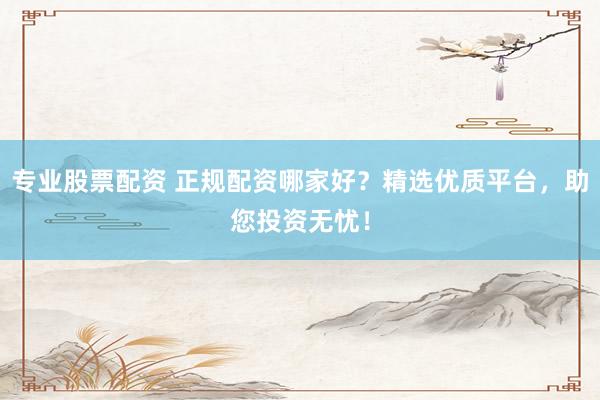 专业股票配资 正规配资哪家好？精选优质平台，助您投资无忧！