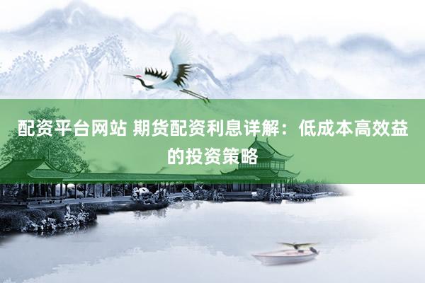 配资平台网站 期货配资利息详解：低成本高效益的投资策略