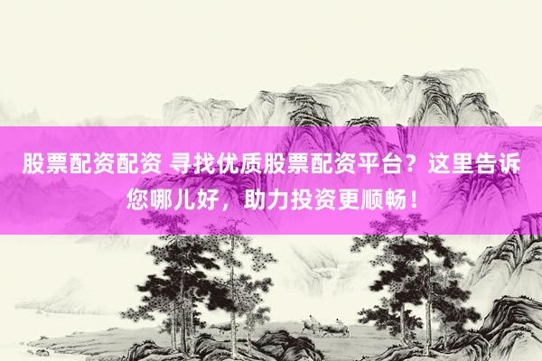 股票配资配资 寻找优质股票配资平台？这里告诉您哪儿好，助力投资更顺畅！