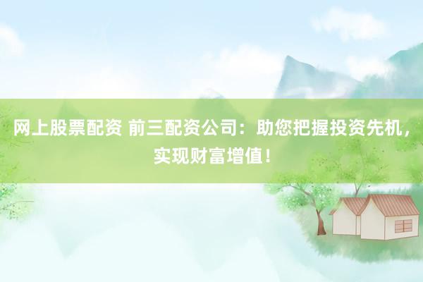 网上股票配资 前三配资公司：助您把握投资先机，实现财富增值！
