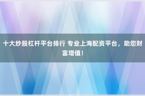十大炒股杠杆平台排行 专业上海配资平台，助您财富增值！