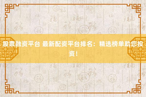 股票融资平台 最新配资平台排名：精选榜单助您投资！