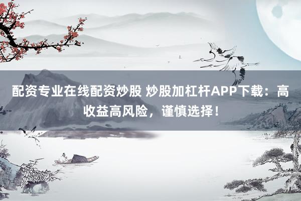 配资专业在线配资炒股 炒股加杠杆APP下载：高收益高风险，谨慎选择！