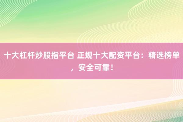 十大杠杆炒股指平台 正规十大配资平台：精选榜单，安全可靠！