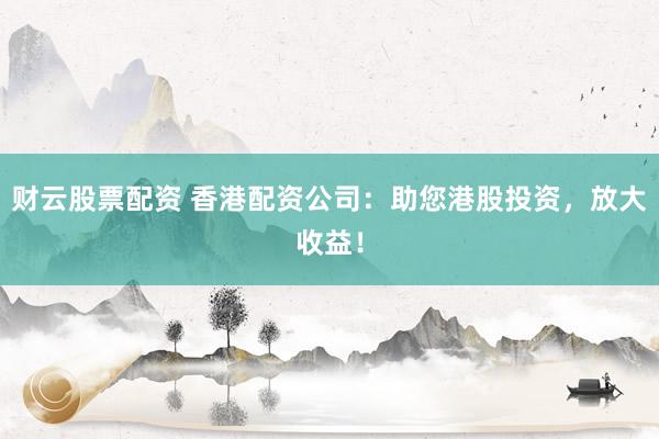 财云股票配资 香港配资公司：助您港股投资，放大收益！