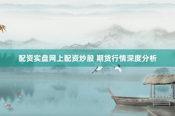 配资实盘网上配资炒股 期货行情深度分析