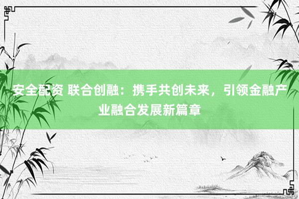 安全配资 联合创融：携手共创未来，引领金融产业融合发展新篇章