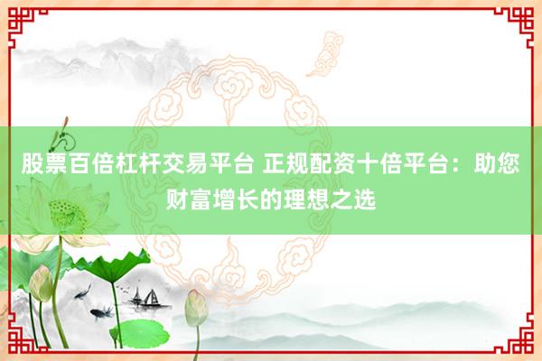 股票百倍杠杆交易平台 正规配资十倍平台：助您财富增长的理想之选