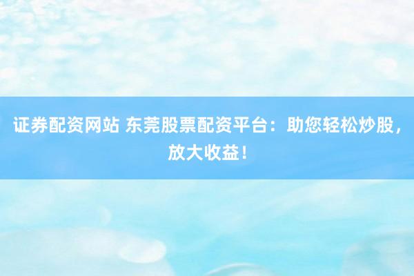 证券配资网站 东莞股票配资平台：助您轻松炒股，放大收益！