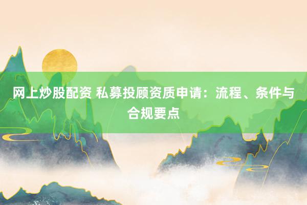 网上炒股配资 私募投顾资质申请：流程、条件与合规要点